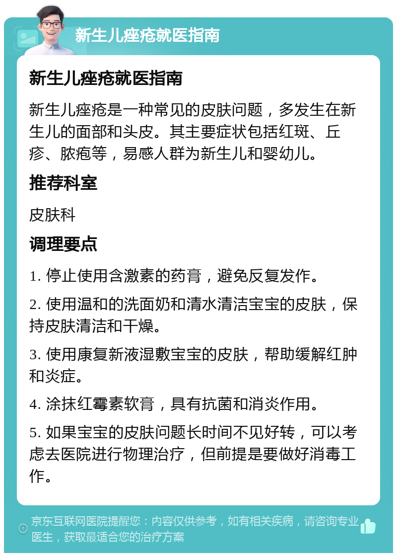 新生儿痤疮就医指南 新生儿痤疮就医指南 新生儿痤疮是一种常见的皮肤问题，多发生在新生儿的面部和头皮。其主要症状包括红斑、丘疹、脓疱等，易感人群为新生儿和婴幼儿。 推荐科室 皮肤科 调理要点 1. 停止使用含激素的药膏，避免反复发作。 2. 使用温和的洗面奶和清水清洁宝宝的皮肤，保持皮肤清洁和干燥。 3. 使用康复新液湿敷宝宝的皮肤，帮助缓解红肿和炎症。 4. 涂抹红霉素软膏，具有抗菌和消炎作用。 5. 如果宝宝的皮肤问题长时间不见好转，可以考虑去医院进行物理治疗，但前提是要做好消毒工作。