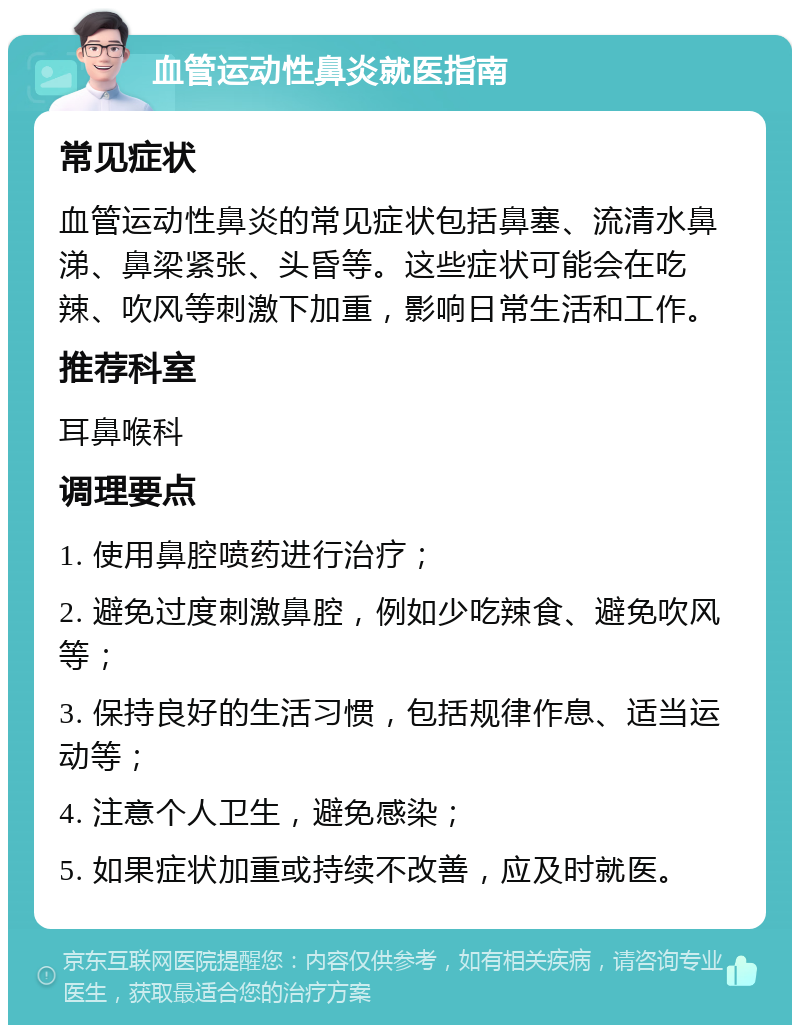 血管运动性鼻炎就医指南 常见症状 血管运动性鼻炎的常见症状包括鼻塞、流清水鼻涕、鼻梁紧张、头昏等。这些症状可能会在吃辣、吹风等刺激下加重，影响日常生活和工作。 推荐科室 耳鼻喉科 调理要点 1. 使用鼻腔喷药进行治疗； 2. 避免过度刺激鼻腔，例如少吃辣食、避免吹风等； 3. 保持良好的生活习惯，包括规律作息、适当运动等； 4. 注意个人卫生，避免感染； 5. 如果症状加重或持续不改善，应及时就医。