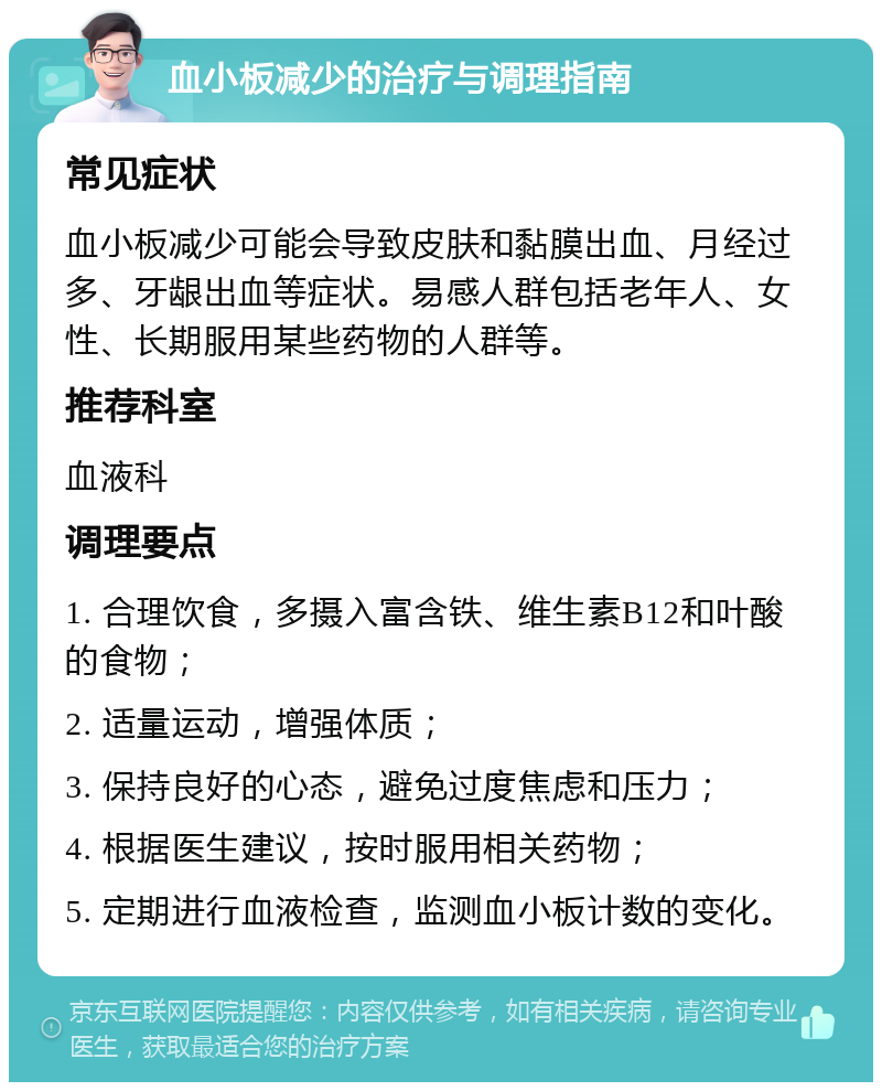 血小板减少的治疗与调理指南 常见症状 血小板减少可能会导致皮肤和黏膜出血、月经过多、牙龈出血等症状。易感人群包括老年人、女性、长期服用某些药物的人群等。 推荐科室 血液科 调理要点 1. 合理饮食，多摄入富含铁、维生素B12和叶酸的食物； 2. 适量运动，增强体质； 3. 保持良好的心态，避免过度焦虑和压力； 4. 根据医生建议，按时服用相关药物； 5. 定期进行血液检查，监测血小板计数的变化。