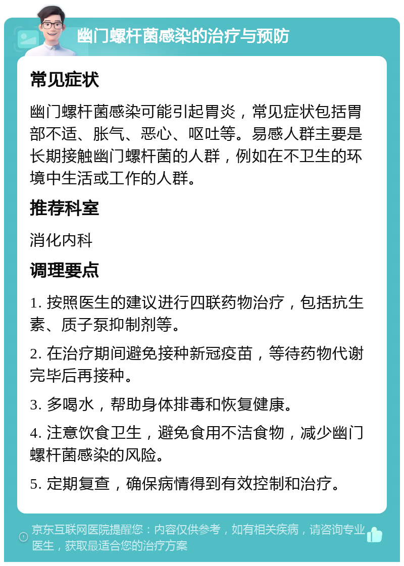 幽门螺杆菌感染的治疗与预防 常见症状 幽门螺杆菌感染可能引起胃炎，常见症状包括胃部不适、胀气、恶心、呕吐等。易感人群主要是长期接触幽门螺杆菌的人群，例如在不卫生的环境中生活或工作的人群。 推荐科室 消化内科 调理要点 1. 按照医生的建议进行四联药物治疗，包括抗生素、质子泵抑制剂等。 2. 在治疗期间避免接种新冠疫苗，等待药物代谢完毕后再接种。 3. 多喝水，帮助身体排毒和恢复健康。 4. 注意饮食卫生，避免食用不洁食物，减少幽门螺杆菌感染的风险。 5. 定期复查，确保病情得到有效控制和治疗。