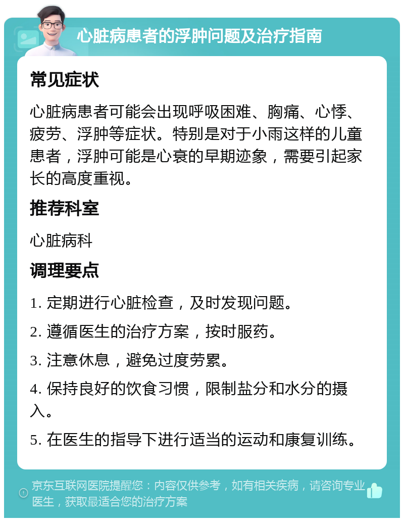 心脏病患者的浮肿问题及治疗指南 常见症状 心脏病患者可能会出现呼吸困难、胸痛、心悸、疲劳、浮肿等症状。特别是对于小雨这样的儿童患者，浮肿可能是心衰的早期迹象，需要引起家长的高度重视。 推荐科室 心脏病科 调理要点 1. 定期进行心脏检查，及时发现问题。 2. 遵循医生的治疗方案，按时服药。 3. 注意休息，避免过度劳累。 4. 保持良好的饮食习惯，限制盐分和水分的摄入。 5. 在医生的指导下进行适当的运动和康复训练。