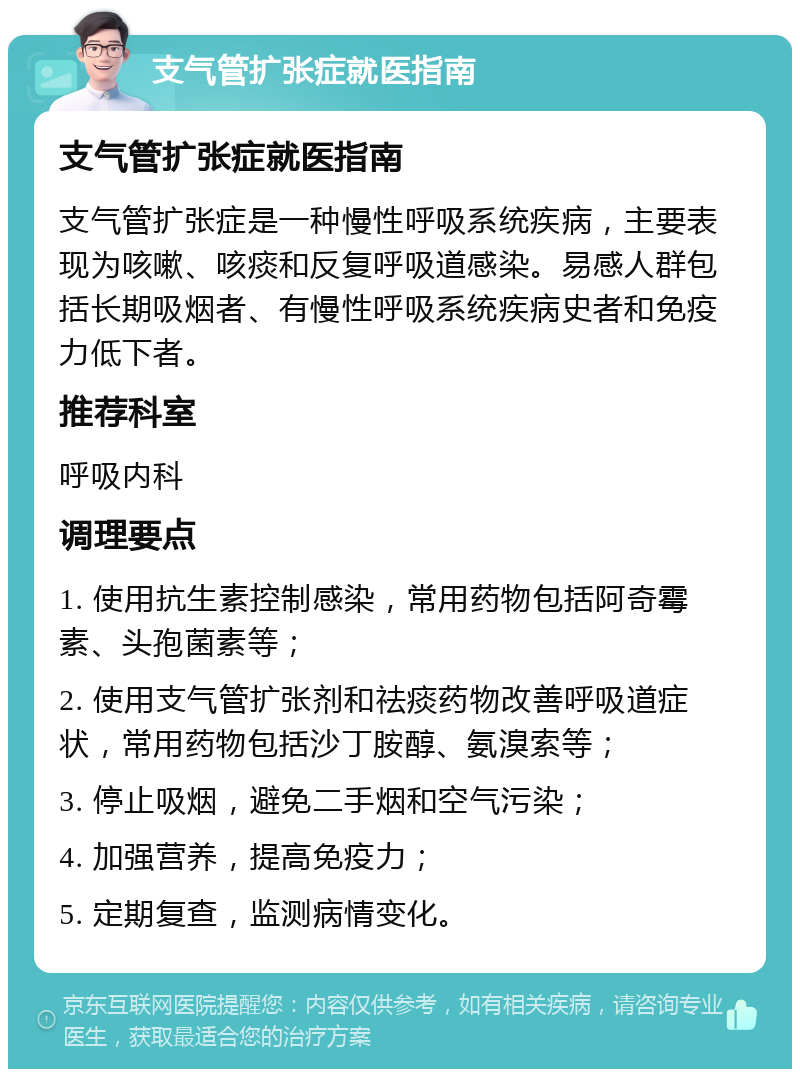 支气管扩张症就医指南 支气管扩张症就医指南 支气管扩张症是一种慢性呼吸系统疾病，主要表现为咳嗽、咳痰和反复呼吸道感染。易感人群包括长期吸烟者、有慢性呼吸系统疾病史者和免疫力低下者。 推荐科室 呼吸内科 调理要点 1. 使用抗生素控制感染，常用药物包括阿奇霉素、头孢菌素等； 2. 使用支气管扩张剂和祛痰药物改善呼吸道症状，常用药物包括沙丁胺醇、氨溴索等； 3. 停止吸烟，避免二手烟和空气污染； 4. 加强营养，提高免疫力； 5. 定期复查，监测病情变化。