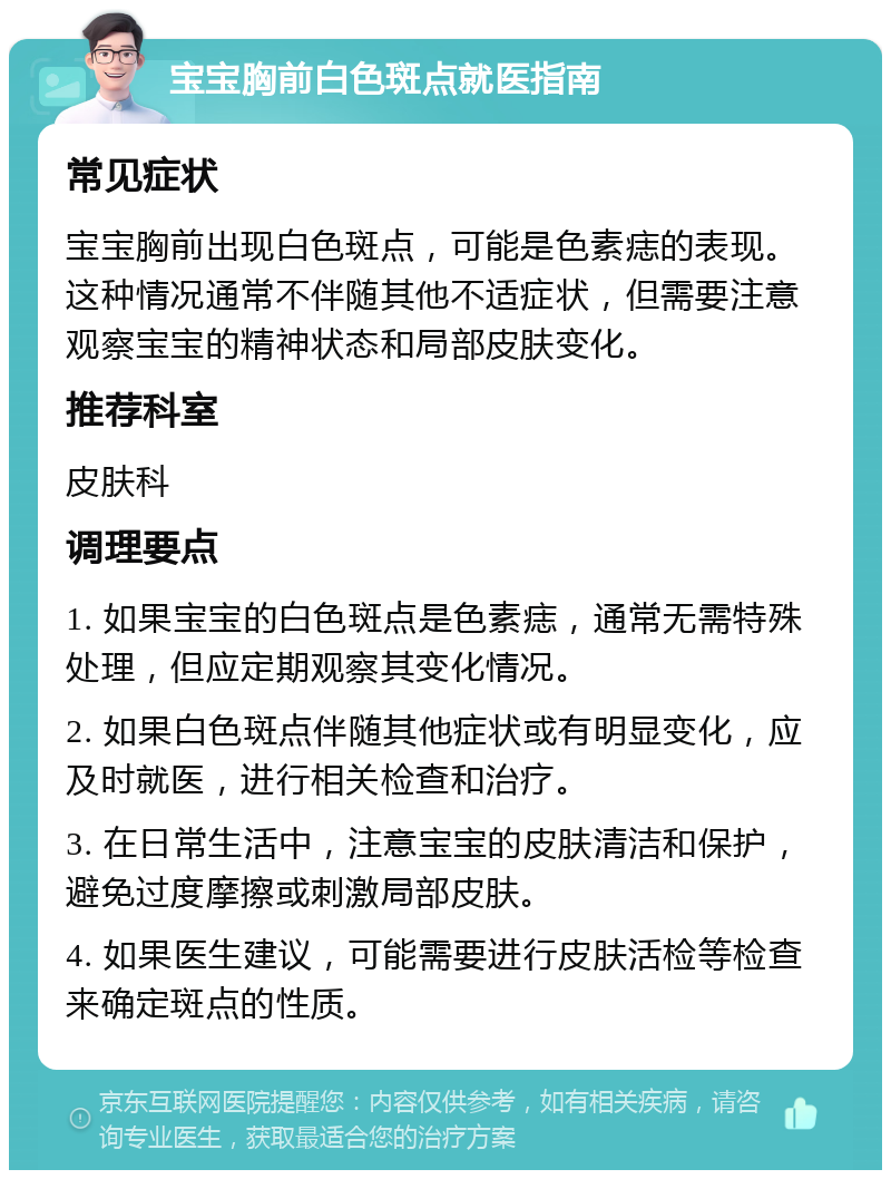 宝宝胸前白色斑点就医指南 常见症状 宝宝胸前出现白色斑点，可能是色素痣的表现。这种情况通常不伴随其他不适症状，但需要注意观察宝宝的精神状态和局部皮肤变化。 推荐科室 皮肤科 调理要点 1. 如果宝宝的白色斑点是色素痣，通常无需特殊处理，但应定期观察其变化情况。 2. 如果白色斑点伴随其他症状或有明显变化，应及时就医，进行相关检查和治疗。 3. 在日常生活中，注意宝宝的皮肤清洁和保护，避免过度摩擦或刺激局部皮肤。 4. 如果医生建议，可能需要进行皮肤活检等检查来确定斑点的性质。