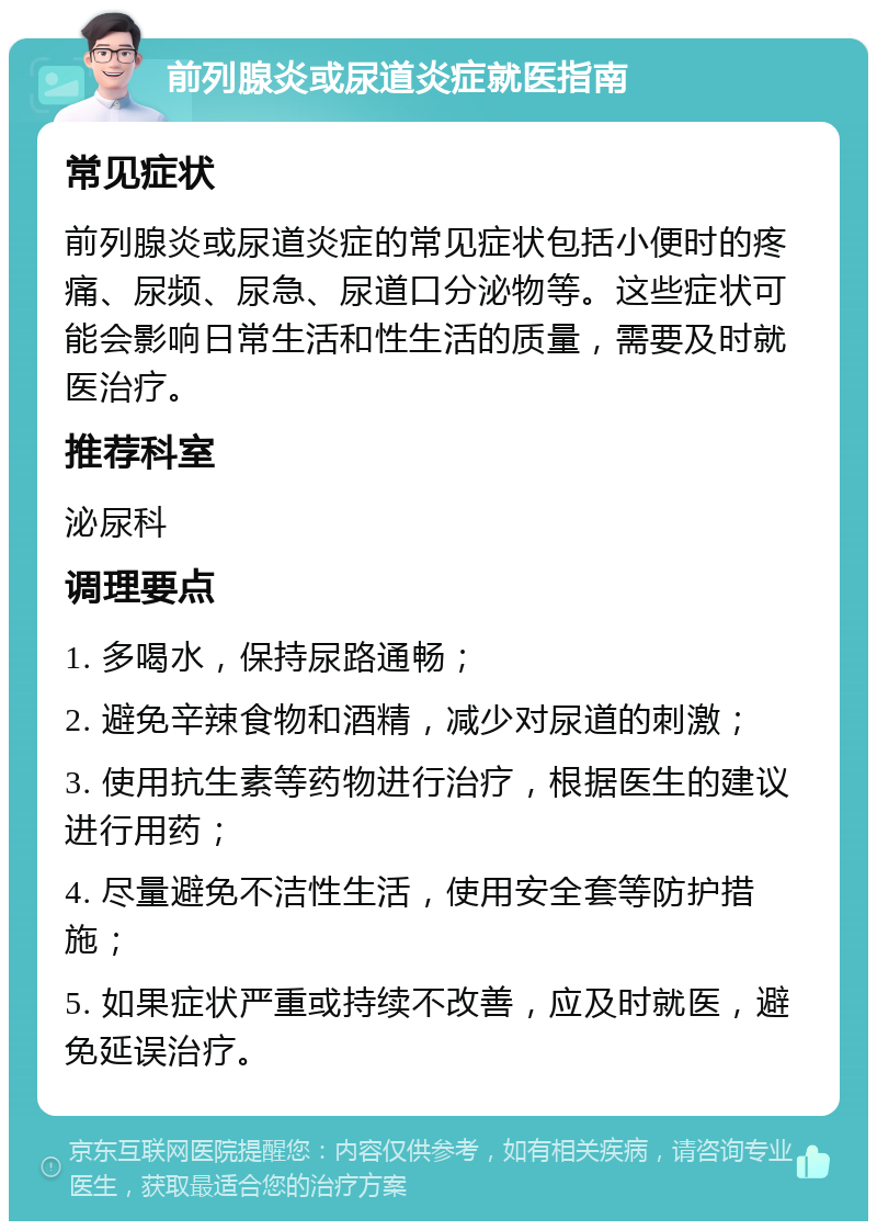 前列腺炎或尿道炎症就医指南 常见症状 前列腺炎或尿道炎症的常见症状包括小便时的疼痛、尿频、尿急、尿道口分泌物等。这些症状可能会影响日常生活和性生活的质量，需要及时就医治疗。 推荐科室 泌尿科 调理要点 1. 多喝水，保持尿路通畅； 2. 避免辛辣食物和酒精，减少对尿道的刺激； 3. 使用抗生素等药物进行治疗，根据医生的建议进行用药； 4. 尽量避免不洁性生活，使用安全套等防护措施； 5. 如果症状严重或持续不改善，应及时就医，避免延误治疗。