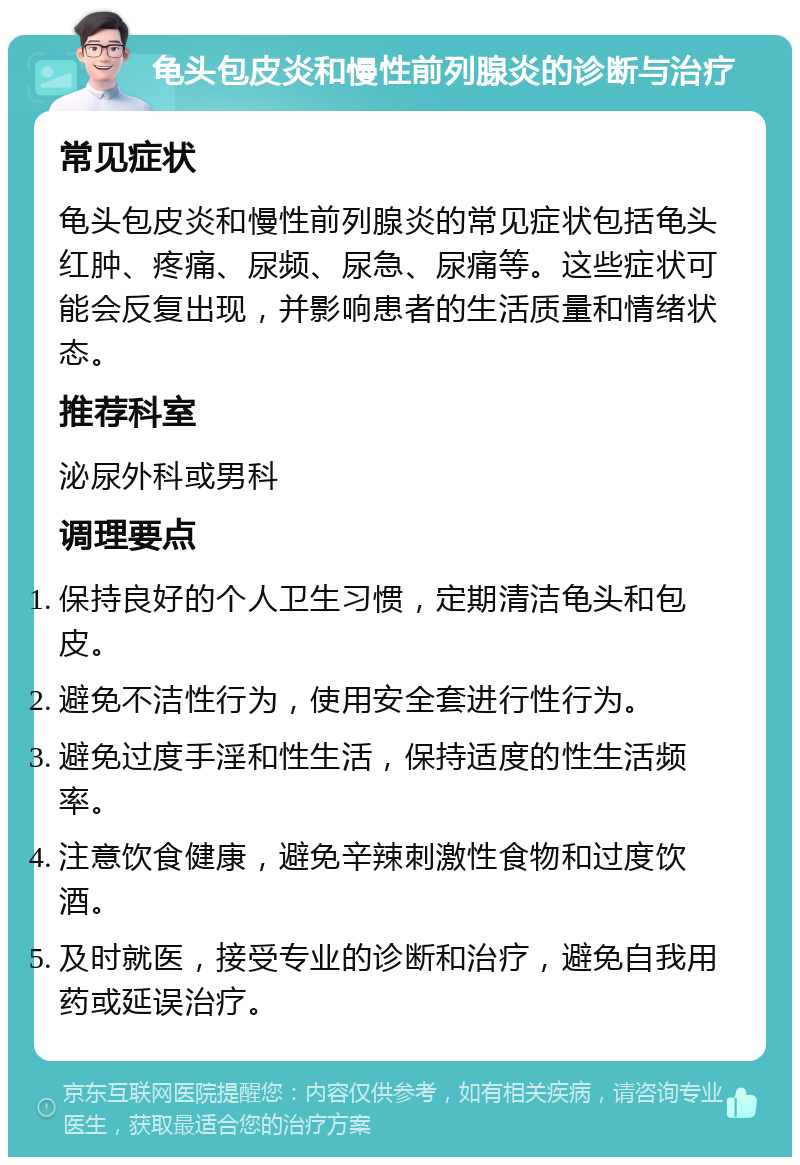 龟头包皮炎和慢性前列腺炎的诊断与治疗 常见症状 龟头包皮炎和慢性前列腺炎的常见症状包括龟头红肿、疼痛、尿频、尿急、尿痛等。这些症状可能会反复出现，并影响患者的生活质量和情绪状态。 推荐科室 泌尿外科或男科 调理要点 保持良好的个人卫生习惯，定期清洁龟头和包皮。 避免不洁性行为，使用安全套进行性行为。 避免过度手淫和性生活，保持适度的性生活频率。 注意饮食健康，避免辛辣刺激性食物和过度饮酒。 及时就医，接受专业的诊断和治疗，避免自我用药或延误治疗。