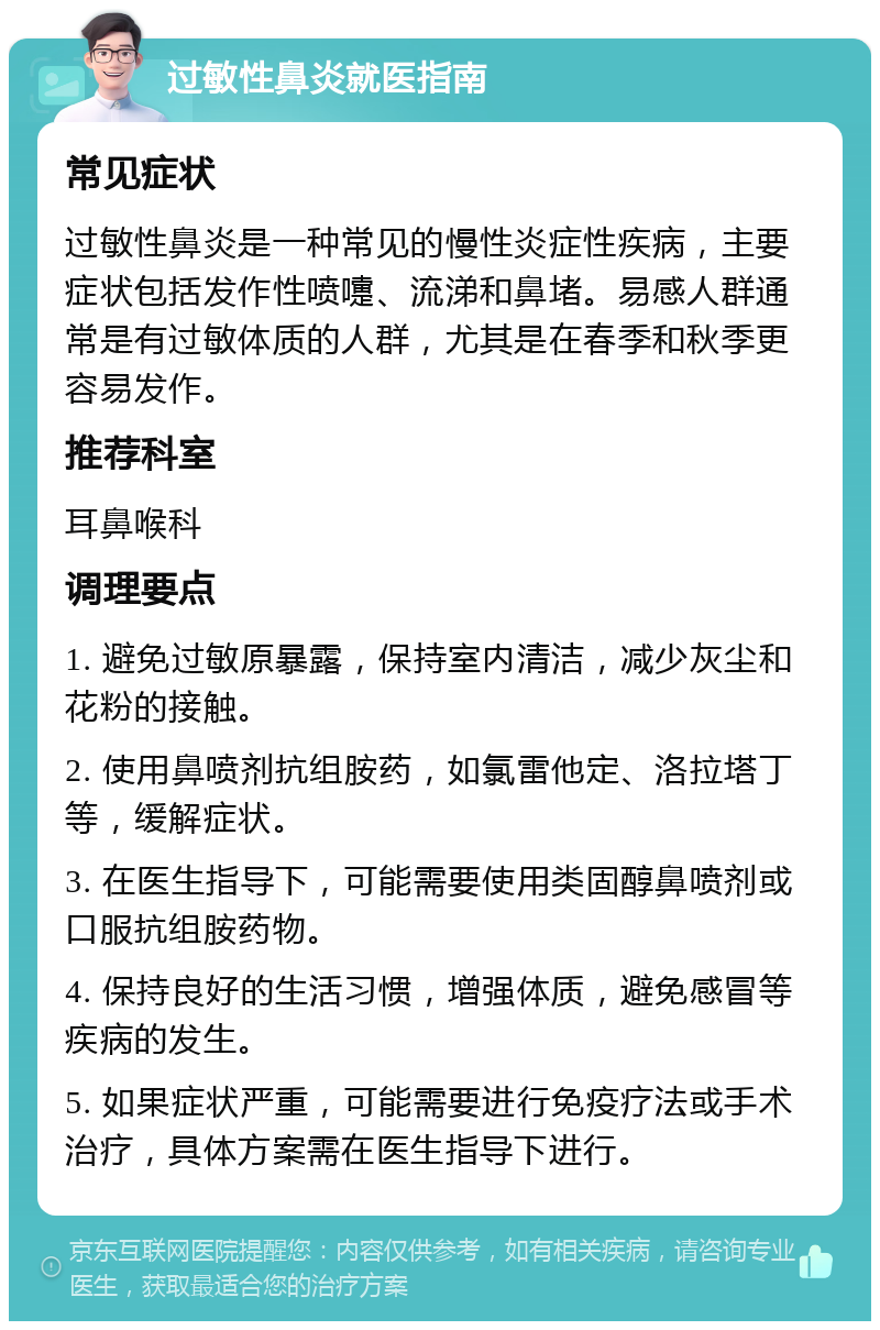 过敏性鼻炎就医指南 常见症状 过敏性鼻炎是一种常见的慢性炎症性疾病，主要症状包括发作性喷嚏、流涕和鼻堵。易感人群通常是有过敏体质的人群，尤其是在春季和秋季更容易发作。 推荐科室 耳鼻喉科 调理要点 1. 避免过敏原暴露，保持室内清洁，减少灰尘和花粉的接触。 2. 使用鼻喷剂抗组胺药，如氯雷他定、洛拉塔丁等，缓解症状。 3. 在医生指导下，可能需要使用类固醇鼻喷剂或口服抗组胺药物。 4. 保持良好的生活习惯，增强体质，避免感冒等疾病的发生。 5. 如果症状严重，可能需要进行免疫疗法或手术治疗，具体方案需在医生指导下进行。