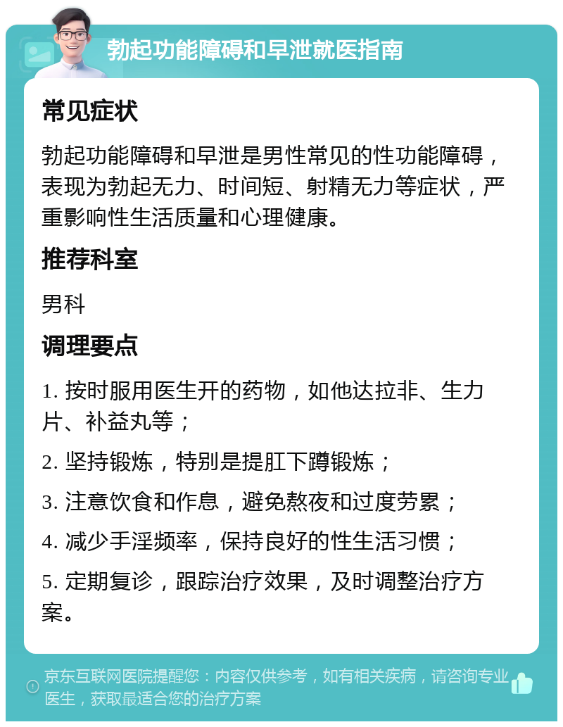 勃起功能障碍和早泄就医指南 常见症状 勃起功能障碍和早泄是男性常见的性功能障碍，表现为勃起无力、时间短、射精无力等症状，严重影响性生活质量和心理健康。 推荐科室 男科 调理要点 1. 按时服用医生开的药物，如他达拉非、生力片、补益丸等； 2. 坚持锻炼，特别是提肛下蹲锻炼； 3. 注意饮食和作息，避免熬夜和过度劳累； 4. 减少手淫频率，保持良好的性生活习惯； 5. 定期复诊，跟踪治疗效果，及时调整治疗方案。