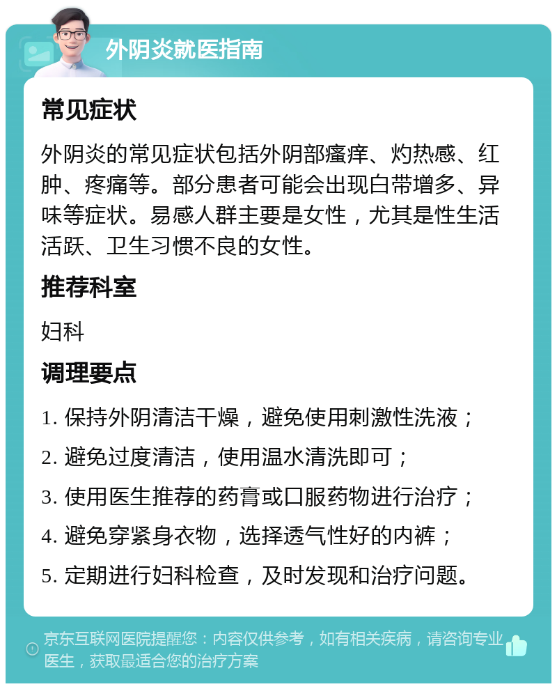 外阴炎就医指南 常见症状 外阴炎的常见症状包括外阴部瘙痒、灼热感、红肿、疼痛等。部分患者可能会出现白带增多、异味等症状。易感人群主要是女性，尤其是性生活活跃、卫生习惯不良的女性。 推荐科室 妇科 调理要点 1. 保持外阴清洁干燥，避免使用刺激性洗液； 2. 避免过度清洁，使用温水清洗即可； 3. 使用医生推荐的药膏或口服药物进行治疗； 4. 避免穿紧身衣物，选择透气性好的内裤； 5. 定期进行妇科检查，及时发现和治疗问题。