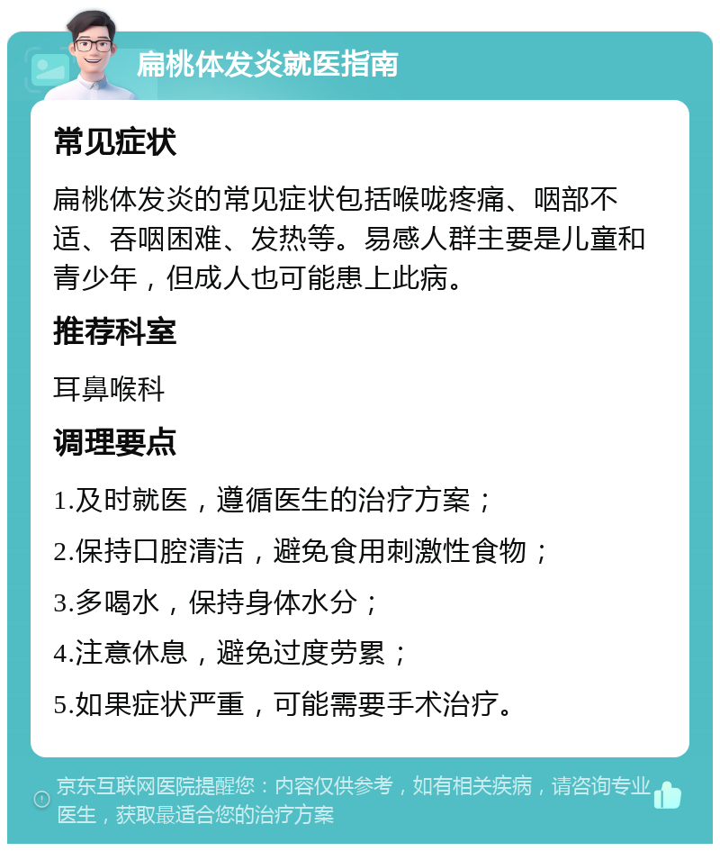 扁桃体发炎就医指南 常见症状 扁桃体发炎的常见症状包括喉咙疼痛、咽部不适、吞咽困难、发热等。易感人群主要是儿童和青少年，但成人也可能患上此病。 推荐科室 耳鼻喉科 调理要点 1.及时就医，遵循医生的治疗方案； 2.保持口腔清洁，避免食用刺激性食物； 3.多喝水，保持身体水分； 4.注意休息，避免过度劳累； 5.如果症状严重，可能需要手术治疗。