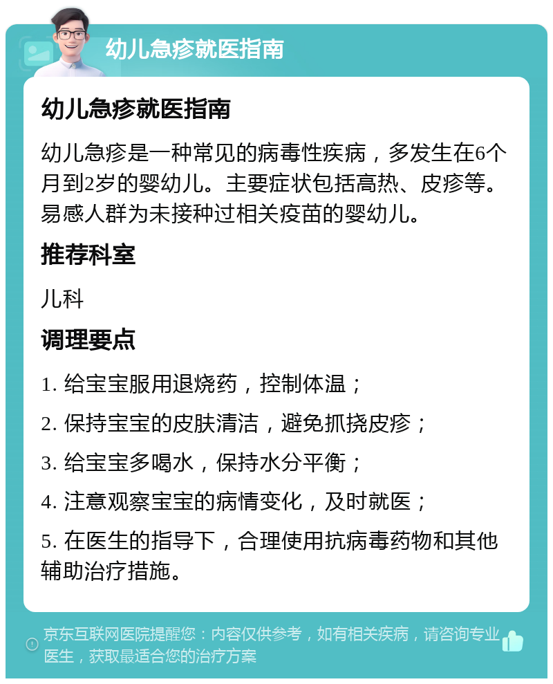 幼儿急疹就医指南 幼儿急疹就医指南 幼儿急疹是一种常见的病毒性疾病，多发生在6个月到2岁的婴幼儿。主要症状包括高热、皮疹等。易感人群为未接种过相关疫苗的婴幼儿。 推荐科室 儿科 调理要点 1. 给宝宝服用退烧药，控制体温； 2. 保持宝宝的皮肤清洁，避免抓挠皮疹； 3. 给宝宝多喝水，保持水分平衡； 4. 注意观察宝宝的病情变化，及时就医； 5. 在医生的指导下，合理使用抗病毒药物和其他辅助治疗措施。