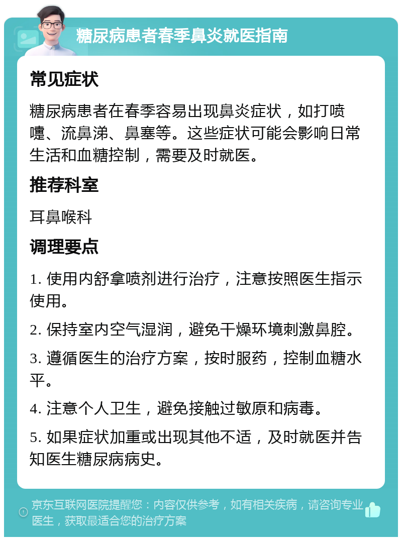 糖尿病患者春季鼻炎就医指南 常见症状 糖尿病患者在春季容易出现鼻炎症状，如打喷嚏、流鼻涕、鼻塞等。这些症状可能会影响日常生活和血糖控制，需要及时就医。 推荐科室 耳鼻喉科 调理要点 1. 使用内舒拿喷剂进行治疗，注意按照医生指示使用。 2. 保持室内空气湿润，避免干燥环境刺激鼻腔。 3. 遵循医生的治疗方案，按时服药，控制血糖水平。 4. 注意个人卫生，避免接触过敏原和病毒。 5. 如果症状加重或出现其他不适，及时就医并告知医生糖尿病病史。