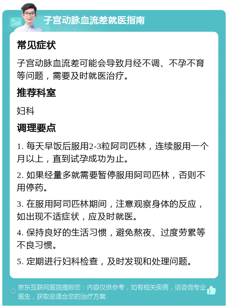 子宫动脉血流差就医指南 常见症状 子宫动脉血流差可能会导致月经不调、不孕不育等问题，需要及时就医治疗。 推荐科室 妇科 调理要点 1. 每天早饭后服用2-3粒阿司匹林，连续服用一个月以上，直到试孕成功为止。 2. 如果经量多就需要暂停服用阿司匹林，否则不用停药。 3. 在服用阿司匹林期间，注意观察身体的反应，如出现不适症状，应及时就医。 4. 保持良好的生活习惯，避免熬夜、过度劳累等不良习惯。 5. 定期进行妇科检查，及时发现和处理问题。