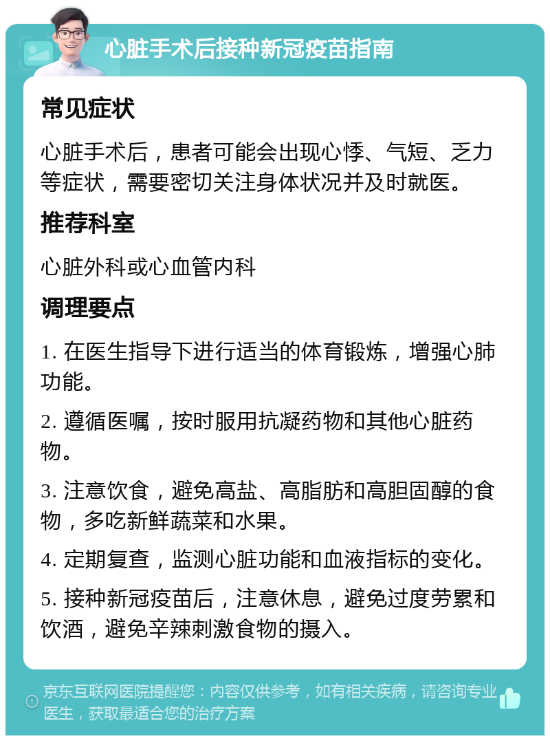 心脏手术后接种新冠疫苗指南 常见症状 心脏手术后，患者可能会出现心悸、气短、乏力等症状，需要密切关注身体状况并及时就医。 推荐科室 心脏外科或心血管内科 调理要点 1. 在医生指导下进行适当的体育锻炼，增强心肺功能。 2. 遵循医嘱，按时服用抗凝药物和其他心脏药物。 3. 注意饮食，避免高盐、高脂肪和高胆固醇的食物，多吃新鲜蔬菜和水果。 4. 定期复查，监测心脏功能和血液指标的变化。 5. 接种新冠疫苗后，注意休息，避免过度劳累和饮酒，避免辛辣刺激食物的摄入。