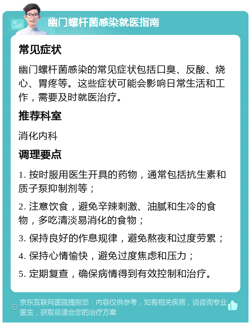 幽门螺杆菌感染就医指南 常见症状 幽门螺杆菌感染的常见症状包括口臭、反酸、烧心、胃疼等。这些症状可能会影响日常生活和工作，需要及时就医治疗。 推荐科室 消化内科 调理要点 1. 按时服用医生开具的药物，通常包括抗生素和质子泵抑制剂等； 2. 注意饮食，避免辛辣刺激、油腻和生冷的食物，多吃清淡易消化的食物； 3. 保持良好的作息规律，避免熬夜和过度劳累； 4. 保持心情愉快，避免过度焦虑和压力； 5. 定期复查，确保病情得到有效控制和治疗。