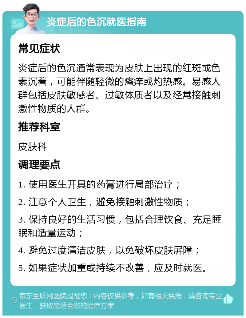 炎症后的色沉就医指南 常见症状 炎症后的色沉通常表现为皮肤上出现的红斑或色素沉着，可能伴随轻微的瘙痒或灼热感。易感人群包括皮肤敏感者、过敏体质者以及经常接触刺激性物质的人群。 推荐科室 皮肤科 调理要点 1. 使用医生开具的药膏进行局部治疗； 2. 注意个人卫生，避免接触刺激性物质； 3. 保持良好的生活习惯，包括合理饮食、充足睡眠和适量运动； 4. 避免过度清洁皮肤，以免破坏皮肤屏障； 5. 如果症状加重或持续不改善，应及时就医。