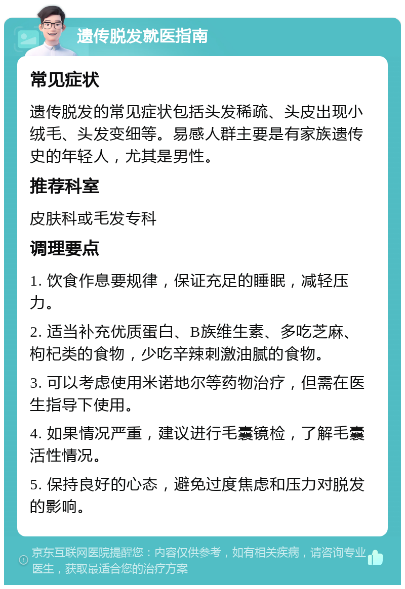 遗传脱发就医指南 常见症状 遗传脱发的常见症状包括头发稀疏、头皮出现小绒毛、头发变细等。易感人群主要是有家族遗传史的年轻人，尤其是男性。 推荐科室 皮肤科或毛发专科 调理要点 1. 饮食作息要规律，保证充足的睡眠，减轻压力。 2. 适当补充优质蛋白、B族维生素、多吃芝麻、枸杞类的食物，少吃辛辣刺激油腻的食物。 3. 可以考虑使用米诺地尔等药物治疗，但需在医生指导下使用。 4. 如果情况严重，建议进行毛囊镜检，了解毛囊活性情况。 5. 保持良好的心态，避免过度焦虑和压力对脱发的影响。