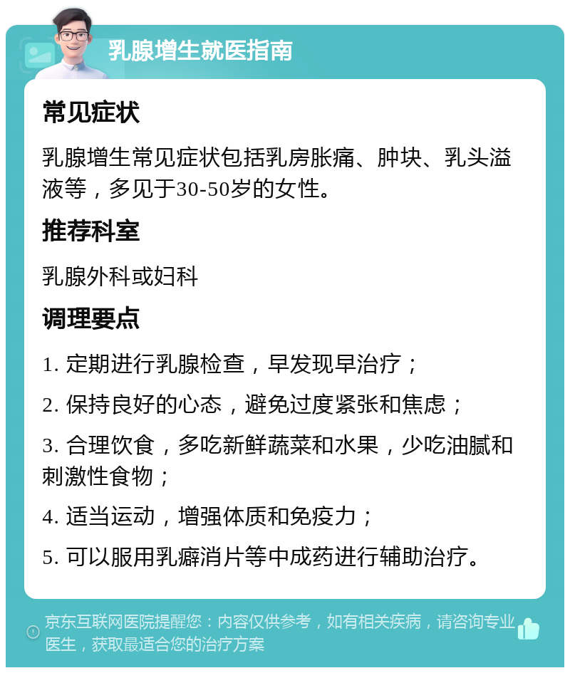 乳腺增生就医指南 常见症状 乳腺增生常见症状包括乳房胀痛、肿块、乳头溢液等，多见于30-50岁的女性。 推荐科室 乳腺外科或妇科 调理要点 1. 定期进行乳腺检查，早发现早治疗； 2. 保持良好的心态，避免过度紧张和焦虑； 3. 合理饮食，多吃新鲜蔬菜和水果，少吃油腻和刺激性食物； 4. 适当运动，增强体质和免疫力； 5. 可以服用乳癖消片等中成药进行辅助治疗。