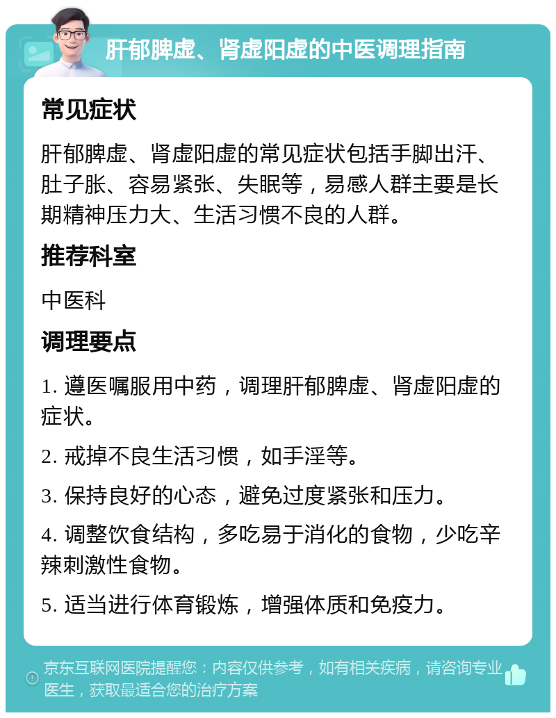 肝郁脾虚、肾虚阳虚的中医调理指南 常见症状 肝郁脾虚、肾虚阳虚的常见症状包括手脚出汗、肚子胀、容易紧张、失眠等，易感人群主要是长期精神压力大、生活习惯不良的人群。 推荐科室 中医科 调理要点 1. 遵医嘱服用中药，调理肝郁脾虚、肾虚阳虚的症状。 2. 戒掉不良生活习惯，如手淫等。 3. 保持良好的心态，避免过度紧张和压力。 4. 调整饮食结构，多吃易于消化的食物，少吃辛辣刺激性食物。 5. 适当进行体育锻炼，增强体质和免疫力。