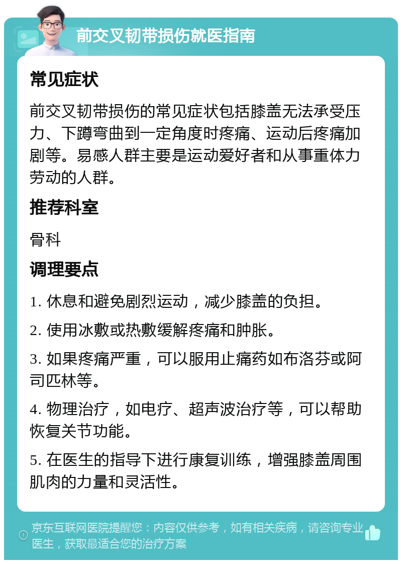 前交叉韧带损伤就医指南 常见症状 前交叉韧带损伤的常见症状包括膝盖无法承受压力、下蹲弯曲到一定角度时疼痛、运动后疼痛加剧等。易感人群主要是运动爱好者和从事重体力劳动的人群。 推荐科室 骨科 调理要点 1. 休息和避免剧烈运动，减少膝盖的负担。 2. 使用冰敷或热敷缓解疼痛和肿胀。 3. 如果疼痛严重，可以服用止痛药如布洛芬或阿司匹林等。 4. 物理治疗，如电疗、超声波治疗等，可以帮助恢复关节功能。 5. 在医生的指导下进行康复训练，增强膝盖周围肌肉的力量和灵活性。