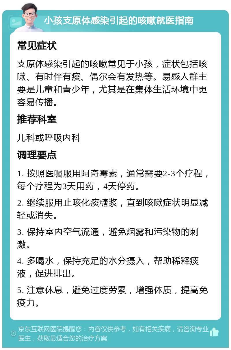 小孩支原体感染引起的咳嗽就医指南 常见症状 支原体感染引起的咳嗽常见于小孩，症状包括咳嗽、有时伴有痰、偶尔会有发热等。易感人群主要是儿童和青少年，尤其是在集体生活环境中更容易传播。 推荐科室 儿科或呼吸内科 调理要点 1. 按照医嘱服用阿奇霉素，通常需要2-3个疗程，每个疗程为3天用药，4天停药。 2. 继续服用止咳化痰糖浆，直到咳嗽症状明显减轻或消失。 3. 保持室内空气流通，避免烟雾和污染物的刺激。 4. 多喝水，保持充足的水分摄入，帮助稀释痰液，促进排出。 5. 注意休息，避免过度劳累，增强体质，提高免疫力。