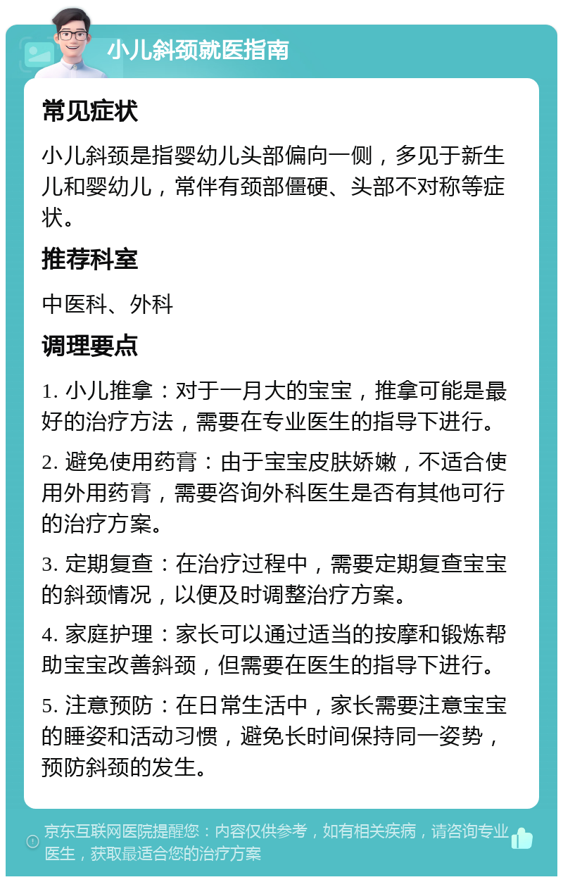 小儿斜颈就医指南 常见症状 小儿斜颈是指婴幼儿头部偏向一侧，多见于新生儿和婴幼儿，常伴有颈部僵硬、头部不对称等症状。 推荐科室 中医科、外科 调理要点 1. 小儿推拿：对于一月大的宝宝，推拿可能是最好的治疗方法，需要在专业医生的指导下进行。 2. 避免使用药膏：由于宝宝皮肤娇嫩，不适合使用外用药膏，需要咨询外科医生是否有其他可行的治疗方案。 3. 定期复查：在治疗过程中，需要定期复查宝宝的斜颈情况，以便及时调整治疗方案。 4. 家庭护理：家长可以通过适当的按摩和锻炼帮助宝宝改善斜颈，但需要在医生的指导下进行。 5. 注意预防：在日常生活中，家长需要注意宝宝的睡姿和活动习惯，避免长时间保持同一姿势，预防斜颈的发生。