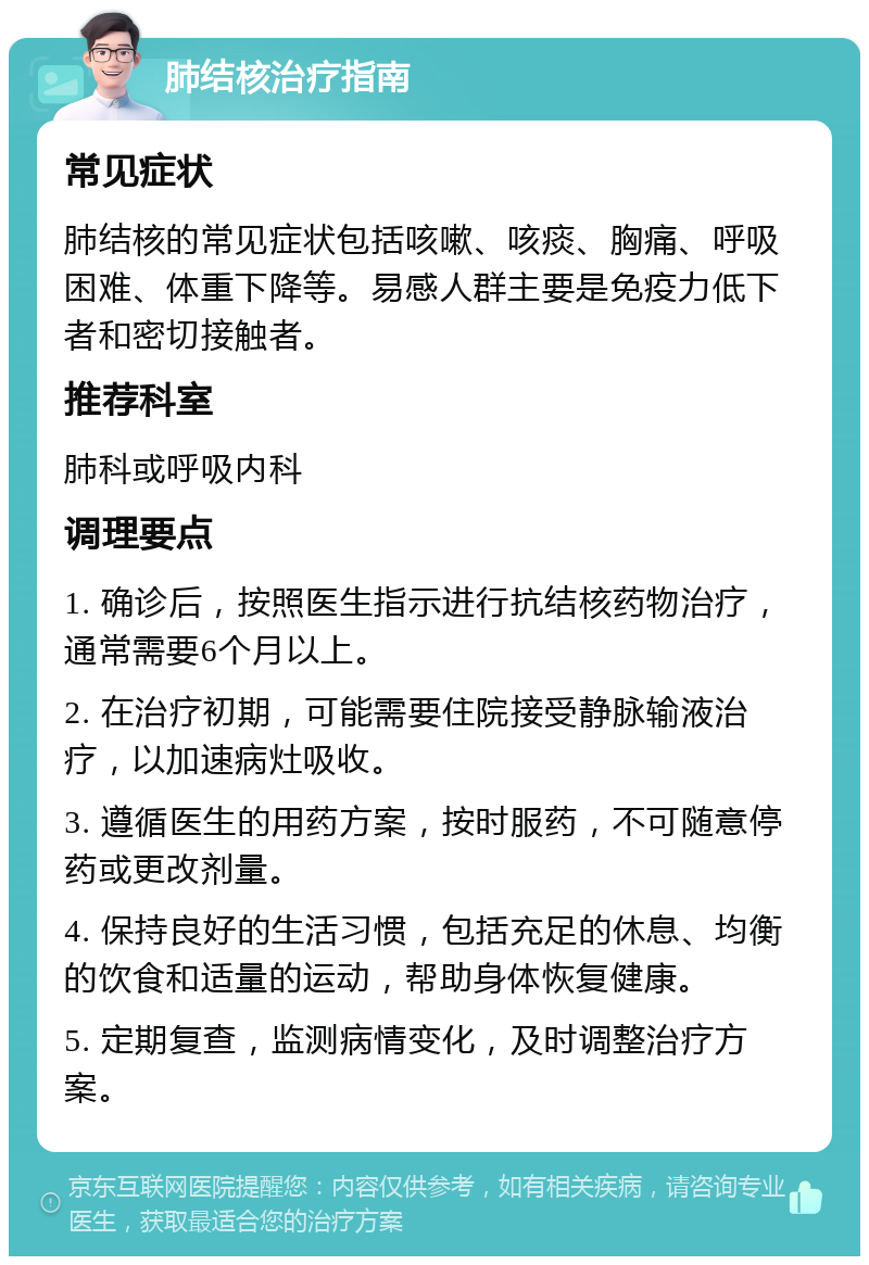 肺结核治疗指南 常见症状 肺结核的常见症状包括咳嗽、咳痰、胸痛、呼吸困难、体重下降等。易感人群主要是免疫力低下者和密切接触者。 推荐科室 肺科或呼吸内科 调理要点 1. 确诊后，按照医生指示进行抗结核药物治疗，通常需要6个月以上。 2. 在治疗初期，可能需要住院接受静脉输液治疗，以加速病灶吸收。 3. 遵循医生的用药方案，按时服药，不可随意停药或更改剂量。 4. 保持良好的生活习惯，包括充足的休息、均衡的饮食和适量的运动，帮助身体恢复健康。 5. 定期复查，监测病情变化，及时调整治疗方案。