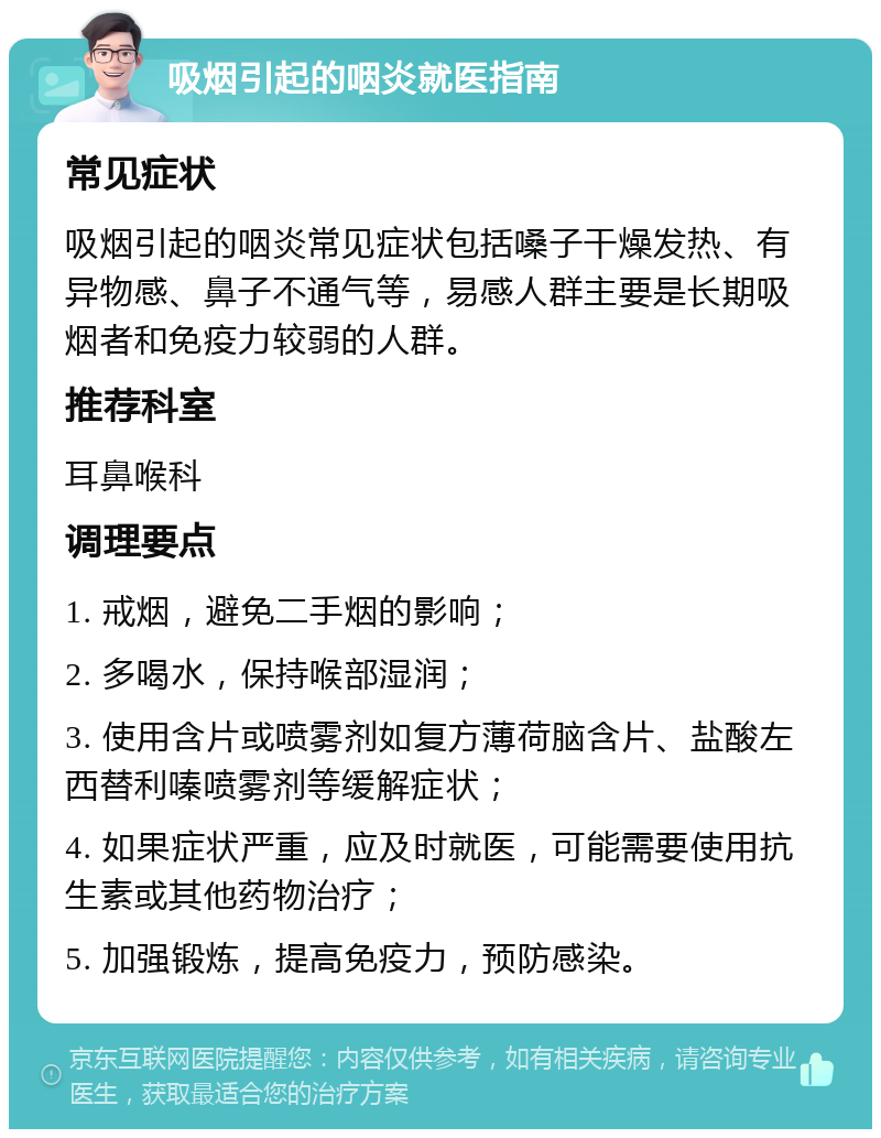 吸烟引起的咽炎就医指南 常见症状 吸烟引起的咽炎常见症状包括嗓子干燥发热、有异物感、鼻子不通气等，易感人群主要是长期吸烟者和免疫力较弱的人群。 推荐科室 耳鼻喉科 调理要点 1. 戒烟，避免二手烟的影响； 2. 多喝水，保持喉部湿润； 3. 使用含片或喷雾剂如复方薄荷脑含片、盐酸左西替利嗪喷雾剂等缓解症状； 4. 如果症状严重，应及时就医，可能需要使用抗生素或其他药物治疗； 5. 加强锻炼，提高免疫力，预防感染。