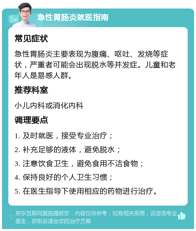 急性胃肠炎就医指南 常见症状 急性胃肠炎主要表现为腹痛、呕吐、发烧等症状，严重者可能会出现脱水等并发症。儿童和老年人是易感人群。 推荐科室 小儿内科或消化内科 调理要点 1. 及时就医，接受专业治疗； 2. 补充足够的液体，避免脱水； 3. 注意饮食卫生，避免食用不洁食物； 4. 保持良好的个人卫生习惯； 5. 在医生指导下使用相应的药物进行治疗。