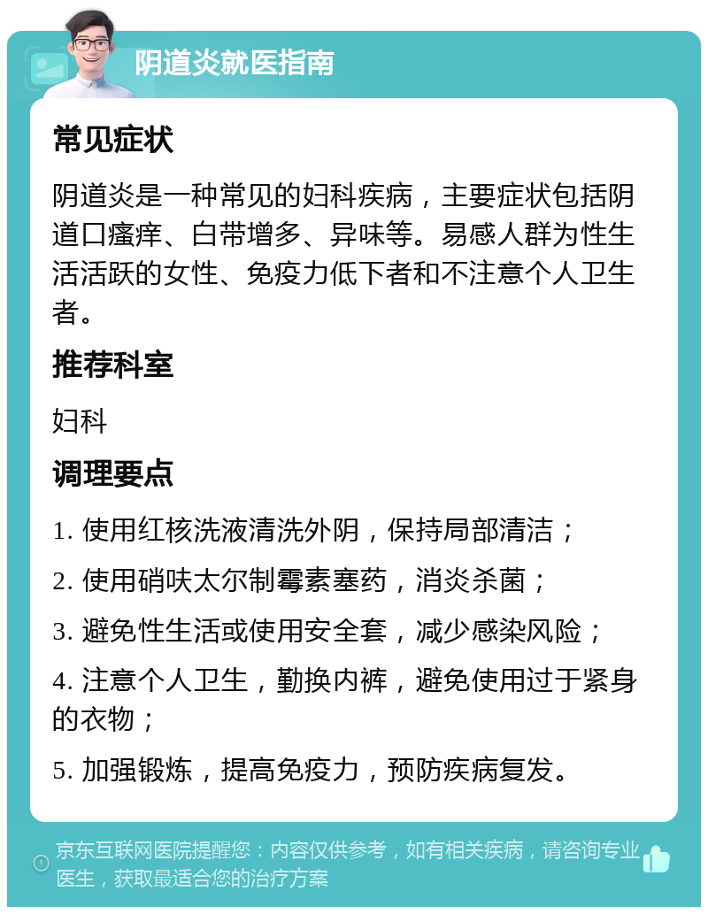 阴道炎就医指南 常见症状 阴道炎是一种常见的妇科疾病，主要症状包括阴道口瘙痒、白带增多、异味等。易感人群为性生活活跃的女性、免疫力低下者和不注意个人卫生者。 推荐科室 妇科 调理要点 1. 使用红核洗液清洗外阴，保持局部清洁； 2. 使用硝呋太尔制霉素塞药，消炎杀菌； 3. 避免性生活或使用安全套，减少感染风险； 4. 注意个人卫生，勤换内裤，避免使用过于紧身的衣物； 5. 加强锻炼，提高免疫力，预防疾病复发。