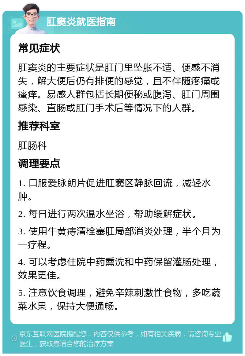 肛窦炎就医指南 常见症状 肛窦炎的主要症状是肛门里坠胀不适、便感不消失，解大便后仍有排便的感觉，且不伴随疼痛或瘙痒。易感人群包括长期便秘或腹泻、肛门周围感染、直肠或肛门手术后等情况下的人群。 推荐科室 肛肠科 调理要点 1. 口服爱脉朗片促进肛窦区静脉回流，减轻水肿。 2. 每日进行两次温水坐浴，帮助缓解症状。 3. 使用牛黄痔清栓塞肛局部消炎处理，半个月为一疗程。 4. 可以考虑住院中药熏洗和中药保留灌肠处理，效果更佳。 5. 注意饮食调理，避免辛辣刺激性食物，多吃蔬菜水果，保持大便通畅。