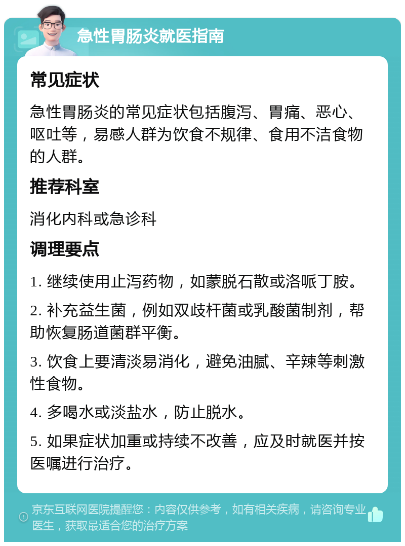 急性胃肠炎就医指南 常见症状 急性胃肠炎的常见症状包括腹泻、胃痛、恶心、呕吐等，易感人群为饮食不规律、食用不洁食物的人群。 推荐科室 消化内科或急诊科 调理要点 1. 继续使用止泻药物，如蒙脱石散或洛哌丁胺。 2. 补充益生菌，例如双歧杆菌或乳酸菌制剂，帮助恢复肠道菌群平衡。 3. 饮食上要清淡易消化，避免油腻、辛辣等刺激性食物。 4. 多喝水或淡盐水，防止脱水。 5. 如果症状加重或持续不改善，应及时就医并按医嘱进行治疗。