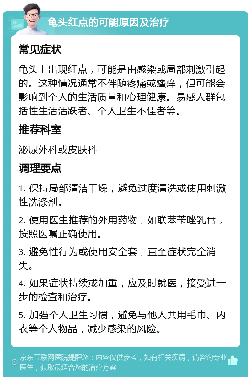 龟头红点的可能原因及治疗 常见症状 龟头上出现红点，可能是由感染或局部刺激引起的。这种情况通常不伴随疼痛或瘙痒，但可能会影响到个人的生活质量和心理健康。易感人群包括性生活活跃者、个人卫生不佳者等。 推荐科室 泌尿外科或皮肤科 调理要点 1. 保持局部清洁干燥，避免过度清洗或使用刺激性洗涤剂。 2. 使用医生推荐的外用药物，如联苯苄唑乳膏，按照医嘱正确使用。 3. 避免性行为或使用安全套，直至症状完全消失。 4. 如果症状持续或加重，应及时就医，接受进一步的检查和治疗。 5. 加强个人卫生习惯，避免与他人共用毛巾、内衣等个人物品，减少感染的风险。