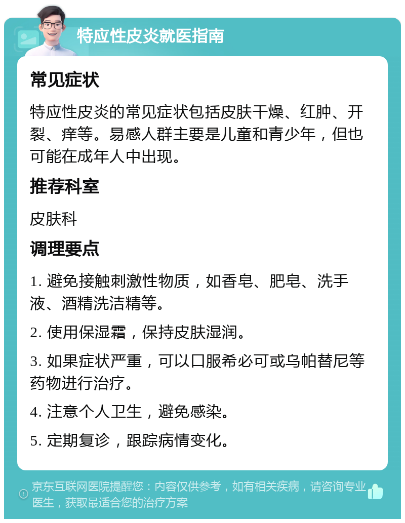 特应性皮炎就医指南 常见症状 特应性皮炎的常见症状包括皮肤干燥、红肿、开裂、痒等。易感人群主要是儿童和青少年，但也可能在成年人中出现。 推荐科室 皮肤科 调理要点 1. 避免接触刺激性物质，如香皂、肥皂、洗手液、酒精洗洁精等。 2. 使用保湿霜，保持皮肤湿润。 3. 如果症状严重，可以口服希必可或乌帕替尼等药物进行治疗。 4. 注意个人卫生，避免感染。 5. 定期复诊，跟踪病情变化。