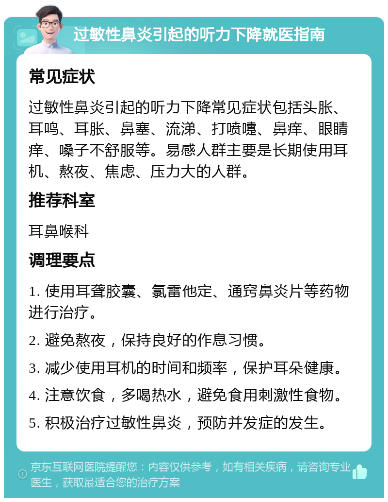 过敏性鼻炎引起的听力下降就医指南 常见症状 过敏性鼻炎引起的听力下降常见症状包括头胀、耳鸣、耳胀、鼻塞、流涕、打喷嚏、鼻痒、眼睛痒、嗓子不舒服等。易感人群主要是长期使用耳机、熬夜、焦虑、压力大的人群。 推荐科室 耳鼻喉科 调理要点 1. 使用耳聋胶囊、氯雷他定、通窍鼻炎片等药物进行治疗。 2. 避免熬夜，保持良好的作息习惯。 3. 减少使用耳机的时间和频率，保护耳朵健康。 4. 注意饮食，多喝热水，避免食用刺激性食物。 5. 积极治疗过敏性鼻炎，预防并发症的发生。