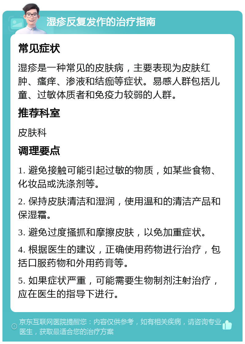 湿疹反复发作的治疗指南 常见症状 湿疹是一种常见的皮肤病，主要表现为皮肤红肿、瘙痒、渗液和结痂等症状。易感人群包括儿童、过敏体质者和免疫力较弱的人群。 推荐科室 皮肤科 调理要点 1. 避免接触可能引起过敏的物质，如某些食物、化妆品或洗涤剂等。 2. 保持皮肤清洁和湿润，使用温和的清洁产品和保湿霜。 3. 避免过度搔抓和摩擦皮肤，以免加重症状。 4. 根据医生的建议，正确使用药物进行治疗，包括口服药物和外用药膏等。 5. 如果症状严重，可能需要生物制剂注射治疗，应在医生的指导下进行。