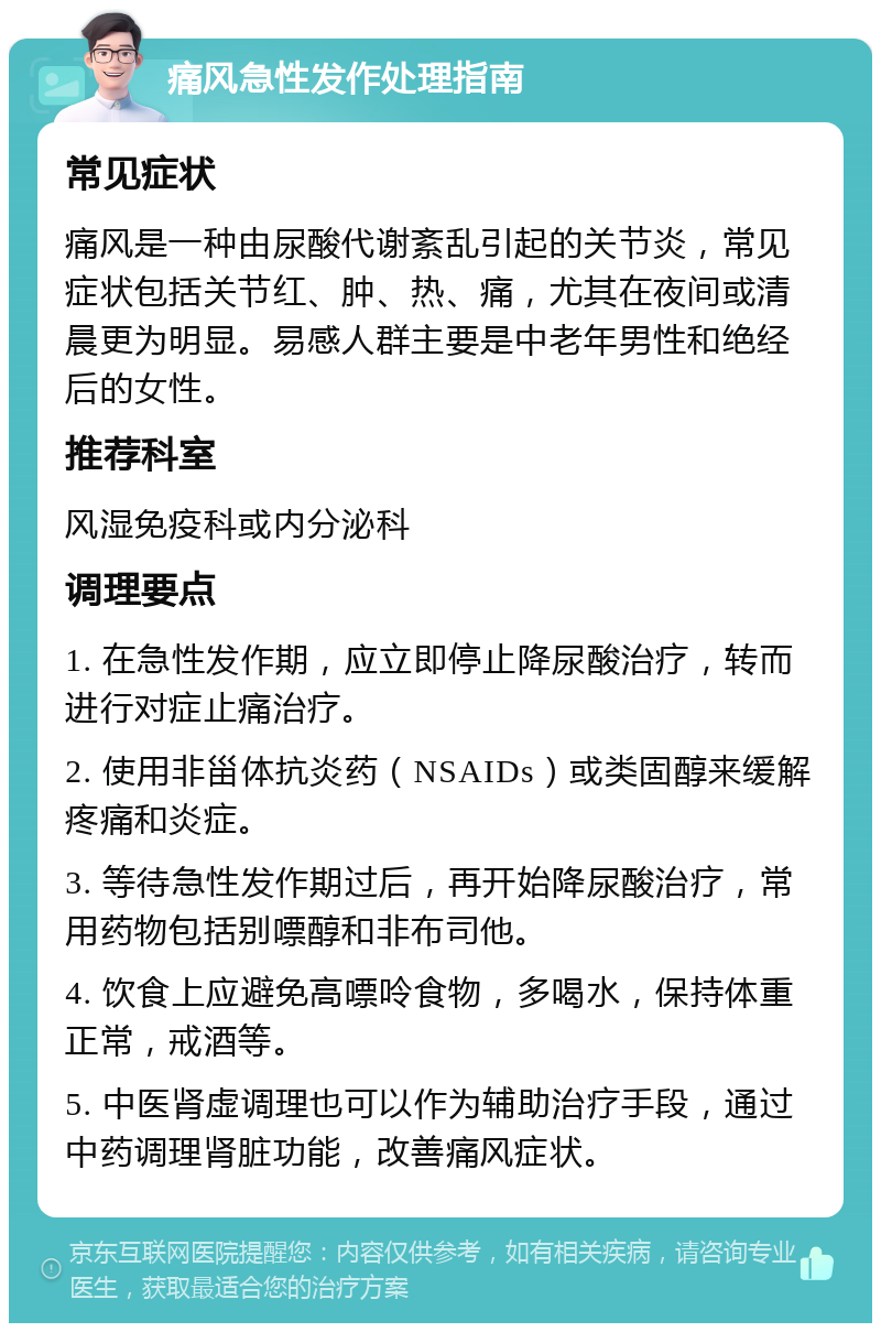 痛风急性发作处理指南 常见症状 痛风是一种由尿酸代谢紊乱引起的关节炎，常见症状包括关节红、肿、热、痛，尤其在夜间或清晨更为明显。易感人群主要是中老年男性和绝经后的女性。 推荐科室 风湿免疫科或内分泌科 调理要点 1. 在急性发作期，应立即停止降尿酸治疗，转而进行对症止痛治疗。 2. 使用非甾体抗炎药（NSAIDs）或类固醇来缓解疼痛和炎症。 3. 等待急性发作期过后，再开始降尿酸治疗，常用药物包括别嘌醇和非布司他。 4. 饮食上应避免高嘌呤食物，多喝水，保持体重正常，戒酒等。 5. 中医肾虚调理也可以作为辅助治疗手段，通过中药调理肾脏功能，改善痛风症状。