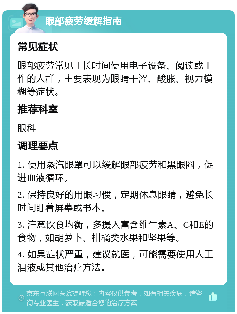 眼部疲劳缓解指南 常见症状 眼部疲劳常见于长时间使用电子设备、阅读或工作的人群，主要表现为眼睛干涩、酸胀、视力模糊等症状。 推荐科室 眼科 调理要点 1. 使用蒸汽眼罩可以缓解眼部疲劳和黑眼圈，促进血液循环。 2. 保持良好的用眼习惯，定期休息眼睛，避免长时间盯着屏幕或书本。 3. 注意饮食均衡，多摄入富含维生素A、C和E的食物，如胡萝卜、柑橘类水果和坚果等。 4. 如果症状严重，建议就医，可能需要使用人工泪液或其他治疗方法。