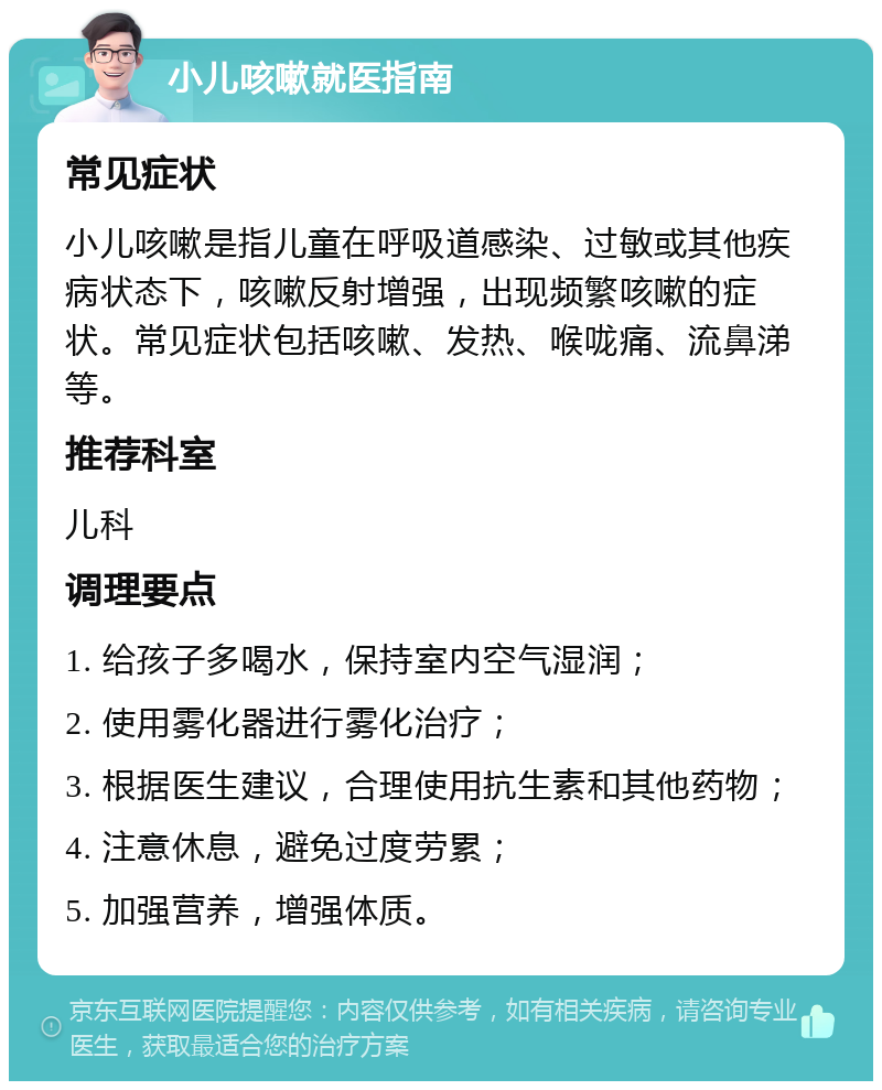 小儿咳嗽就医指南 常见症状 小儿咳嗽是指儿童在呼吸道感染、过敏或其他疾病状态下，咳嗽反射增强，出现频繁咳嗽的症状。常见症状包括咳嗽、发热、喉咙痛、流鼻涕等。 推荐科室 儿科 调理要点 1. 给孩子多喝水，保持室内空气湿润； 2. 使用雾化器进行雾化治疗； 3. 根据医生建议，合理使用抗生素和其他药物； 4. 注意休息，避免过度劳累； 5. 加强营养，增强体质。