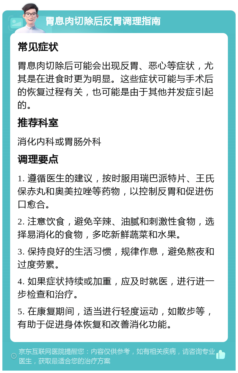 胃息肉切除后反胃调理指南 常见症状 胃息肉切除后可能会出现反胃、恶心等症状，尤其是在进食时更为明显。这些症状可能与手术后的恢复过程有关，也可能是由于其他并发症引起的。 推荐科室 消化内科或胃肠外科 调理要点 1. 遵循医生的建议，按时服用瑞巴派特片、王氏保赤丸和奥美拉唑等药物，以控制反胃和促进伤口愈合。 2. 注意饮食，避免辛辣、油腻和刺激性食物，选择易消化的食物，多吃新鲜蔬菜和水果。 3. 保持良好的生活习惯，规律作息，避免熬夜和过度劳累。 4. 如果症状持续或加重，应及时就医，进行进一步检查和治疗。 5. 在康复期间，适当进行轻度运动，如散步等，有助于促进身体恢复和改善消化功能。