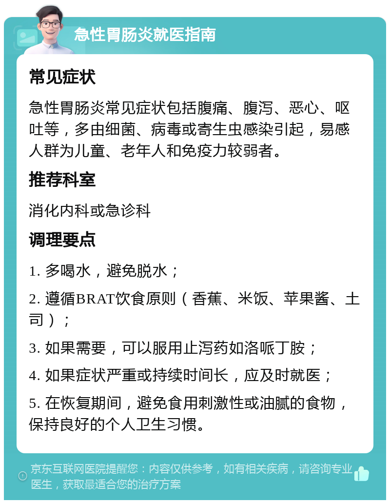 急性胃肠炎就医指南 常见症状 急性胃肠炎常见症状包括腹痛、腹泻、恶心、呕吐等，多由细菌、病毒或寄生虫感染引起，易感人群为儿童、老年人和免疫力较弱者。 推荐科室 消化内科或急诊科 调理要点 1. 多喝水，避免脱水； 2. 遵循BRAT饮食原则（香蕉、米饭、苹果酱、土司）； 3. 如果需要，可以服用止泻药如洛哌丁胺； 4. 如果症状严重或持续时间长，应及时就医； 5. 在恢复期间，避免食用刺激性或油腻的食物，保持良好的个人卫生习惯。