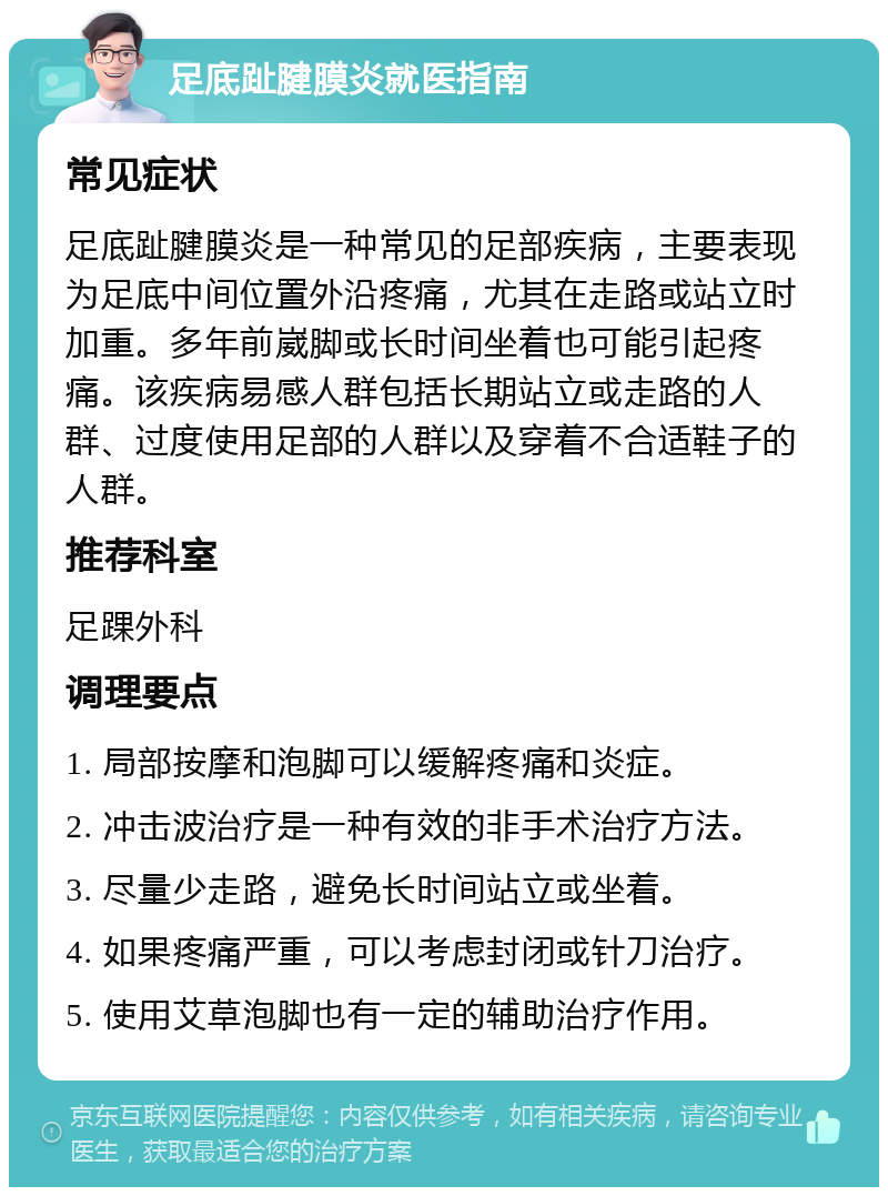 足底趾腱膜炎就医指南 常见症状 足底趾腱膜炎是一种常见的足部疾病，主要表现为足底中间位置外沿疼痛，尤其在走路或站立时加重。多年前崴脚或长时间坐着也可能引起疼痛。该疾病易感人群包括长期站立或走路的人群、过度使用足部的人群以及穿着不合适鞋子的人群。 推荐科室 足踝外科 调理要点 1. 局部按摩和泡脚可以缓解疼痛和炎症。 2. 冲击波治疗是一种有效的非手术治疗方法。 3. 尽量少走路，避免长时间站立或坐着。 4. 如果疼痛严重，可以考虑封闭或针刀治疗。 5. 使用艾草泡脚也有一定的辅助治疗作用。