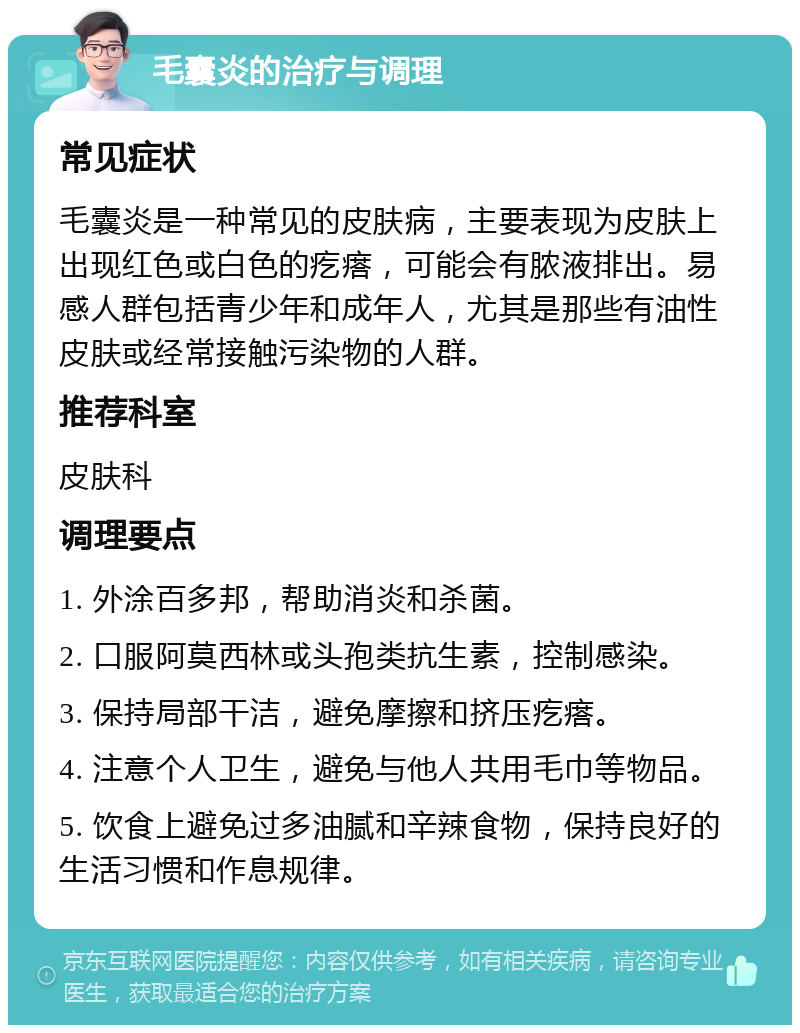 毛囊炎的治疗与调理 常见症状 毛囊炎是一种常见的皮肤病，主要表现为皮肤上出现红色或白色的疙瘩，可能会有脓液排出。易感人群包括青少年和成年人，尤其是那些有油性皮肤或经常接触污染物的人群。 推荐科室 皮肤科 调理要点 1. 外涂百多邦，帮助消炎和杀菌。 2. 口服阿莫西林或头孢类抗生素，控制感染。 3. 保持局部干洁，避免摩擦和挤压疙瘩。 4. 注意个人卫生，避免与他人共用毛巾等物品。 5. 饮食上避免过多油腻和辛辣食物，保持良好的生活习惯和作息规律。