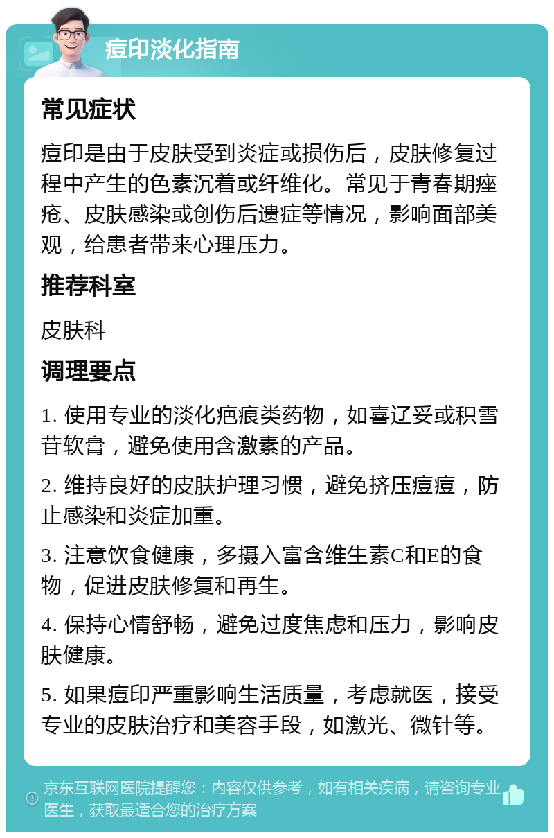 痘印淡化指南 常见症状 痘印是由于皮肤受到炎症或损伤后，皮肤修复过程中产生的色素沉着或纤维化。常见于青春期痤疮、皮肤感染或创伤后遗症等情况，影响面部美观，给患者带来心理压力。 推荐科室 皮肤科 调理要点 1. 使用专业的淡化疤痕类药物，如喜辽妥或积雪苷软膏，避免使用含激素的产品。 2. 维持良好的皮肤护理习惯，避免挤压痘痘，防止感染和炎症加重。 3. 注意饮食健康，多摄入富含维生素C和E的食物，促进皮肤修复和再生。 4. 保持心情舒畅，避免过度焦虑和压力，影响皮肤健康。 5. 如果痘印严重影响生活质量，考虑就医，接受专业的皮肤治疗和美容手段，如激光、微针等。