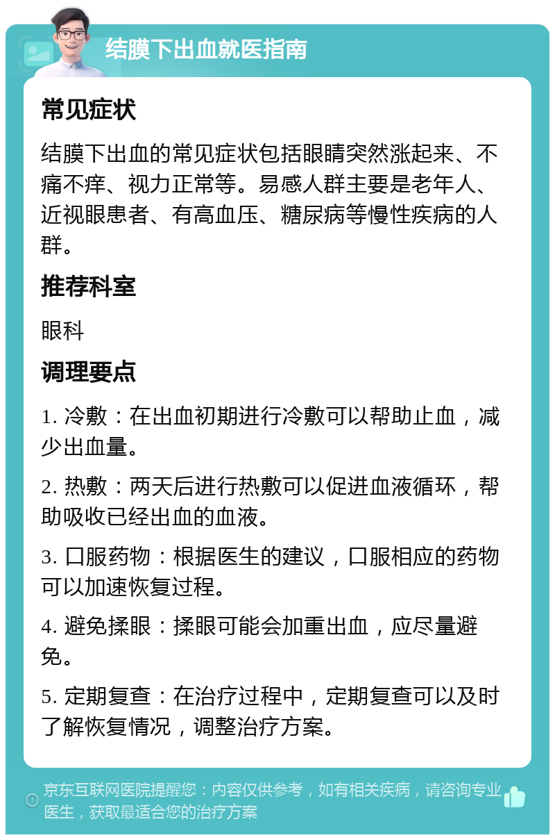 结膜下出血就医指南 常见症状 结膜下出血的常见症状包括眼睛突然涨起来、不痛不痒、视力正常等。易感人群主要是老年人、近视眼患者、有高血压、糖尿病等慢性疾病的人群。 推荐科室 眼科 调理要点 1. 冷敷：在出血初期进行冷敷可以帮助止血，减少出血量。 2. 热敷：两天后进行热敷可以促进血液循环，帮助吸收已经出血的血液。 3. 口服药物：根据医生的建议，口服相应的药物可以加速恢复过程。 4. 避免揉眼：揉眼可能会加重出血，应尽量避免。 5. 定期复查：在治疗过程中，定期复查可以及时了解恢复情况，调整治疗方案。