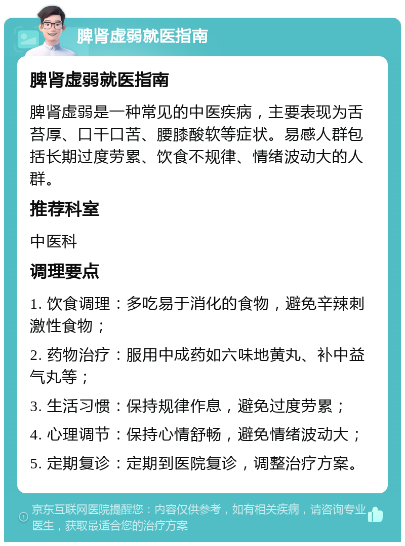 脾肾虚弱就医指南 脾肾虚弱就医指南 脾肾虚弱是一种常见的中医疾病，主要表现为舌苔厚、口干口苦、腰膝酸软等症状。易感人群包括长期过度劳累、饮食不规律、情绪波动大的人群。 推荐科室 中医科 调理要点 1. 饮食调理：多吃易于消化的食物，避免辛辣刺激性食物； 2. 药物治疗：服用中成药如六味地黄丸、补中益气丸等； 3. 生活习惯：保持规律作息，避免过度劳累； 4. 心理调节：保持心情舒畅，避免情绪波动大； 5. 定期复诊：定期到医院复诊，调整治疗方案。