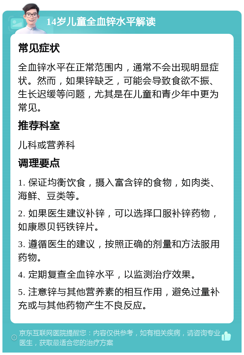 14岁儿童全血锌水平解读 常见症状 全血锌水平在正常范围内，通常不会出现明显症状。然而，如果锌缺乏，可能会导致食欲不振、生长迟缓等问题，尤其是在儿童和青少年中更为常见。 推荐科室 儿科或营养科 调理要点 1. 保证均衡饮食，摄入富含锌的食物，如肉类、海鲜、豆类等。 2. 如果医生建议补锌，可以选择口服补锌药物，如康恩贝钙铁锌片。 3. 遵循医生的建议，按照正确的剂量和方法服用药物。 4. 定期复查全血锌水平，以监测治疗效果。 5. 注意锌与其他营养素的相互作用，避免过量补充或与其他药物产生不良反应。