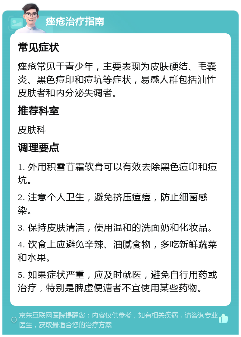 痤疮治疗指南 常见症状 痤疮常见于青少年，主要表现为皮肤硬结、毛囊炎、黑色痘印和痘坑等症状，易感人群包括油性皮肤者和内分泌失调者。 推荐科室 皮肤科 调理要点 1. 外用积雪苷霜软膏可以有效去除黑色痘印和痘坑。 2. 注意个人卫生，避免挤压痘痘，防止细菌感染。 3. 保持皮肤清洁，使用温和的洗面奶和化妆品。 4. 饮食上应避免辛辣、油腻食物，多吃新鲜蔬菜和水果。 5. 如果症状严重，应及时就医，避免自行用药或治疗，特别是脾虚便溏者不宜使用某些药物。