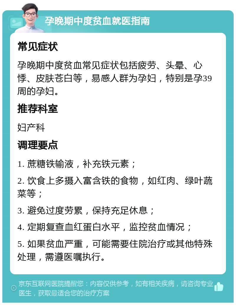 孕晚期中度贫血就医指南 常见症状 孕晚期中度贫血常见症状包括疲劳、头晕、心悸、皮肤苍白等，易感人群为孕妇，特别是孕39周的孕妇。 推荐科室 妇产科 调理要点 1. 蔗糖铁输液，补充铁元素； 2. 饮食上多摄入富含铁的食物，如红肉、绿叶蔬菜等； 3. 避免过度劳累，保持充足休息； 4. 定期复查血红蛋白水平，监控贫血情况； 5. 如果贫血严重，可能需要住院治疗或其他特殊处理，需遵医嘱执行。