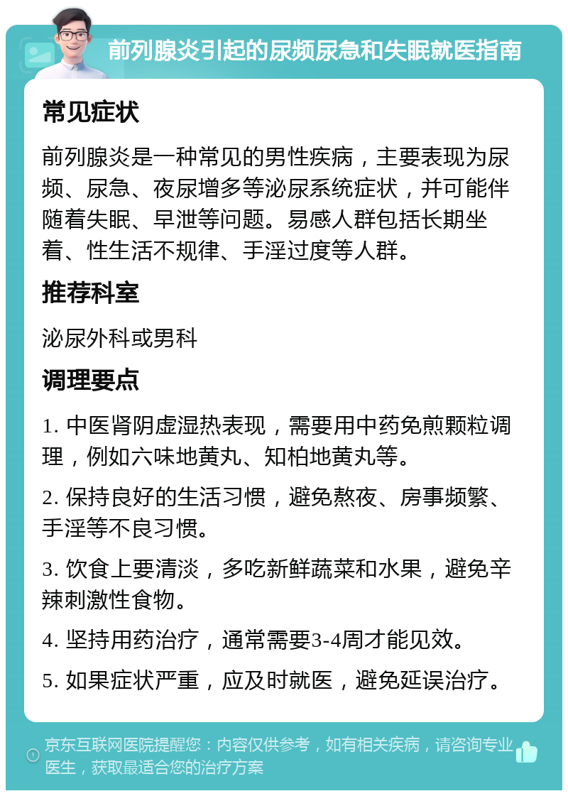 前列腺炎引起的尿频尿急和失眠就医指南 常见症状 前列腺炎是一种常见的男性疾病，主要表现为尿频、尿急、夜尿增多等泌尿系统症状，并可能伴随着失眠、早泄等问题。易感人群包括长期坐着、性生活不规律、手淫过度等人群。 推荐科室 泌尿外科或男科 调理要点 1. 中医肾阴虚湿热表现，需要用中药免煎颗粒调理，例如六味地黄丸、知柏地黄丸等。 2. 保持良好的生活习惯，避免熬夜、房事频繁、手淫等不良习惯。 3. 饮食上要清淡，多吃新鲜蔬菜和水果，避免辛辣刺激性食物。 4. 坚持用药治疗，通常需要3-4周才能见效。 5. 如果症状严重，应及时就医，避免延误治疗。