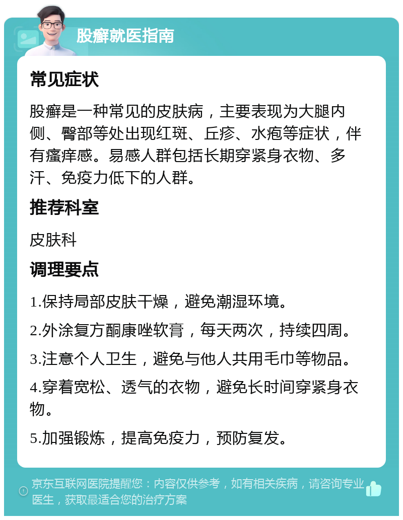 股癣就医指南 常见症状 股癣是一种常见的皮肤病，主要表现为大腿内侧、臀部等处出现红斑、丘疹、水疱等症状，伴有瘙痒感。易感人群包括长期穿紧身衣物、多汗、免疫力低下的人群。 推荐科室 皮肤科 调理要点 1.保持局部皮肤干燥，避免潮湿环境。 2.外涂复方酮康唑软膏，每天两次，持续四周。 3.注意个人卫生，避免与他人共用毛巾等物品。 4.穿着宽松、透气的衣物，避免长时间穿紧身衣物。 5.加强锻炼，提高免疫力，预防复发。